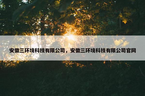 安徽三环境科技有限公司，安徽三环境科技有限公司官网