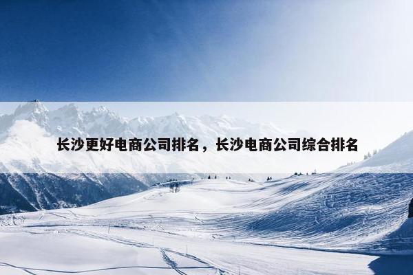 长沙更好电商公司排名，长沙电商公司综合排名