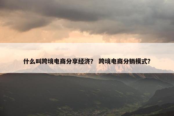 什么叫跨境电商分享经济？ 跨境电商分销模式？