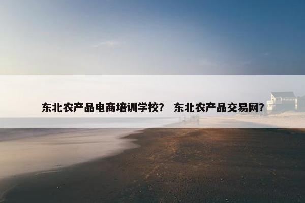 东北农产品电商培训学校？ 东北农产品交易网？
