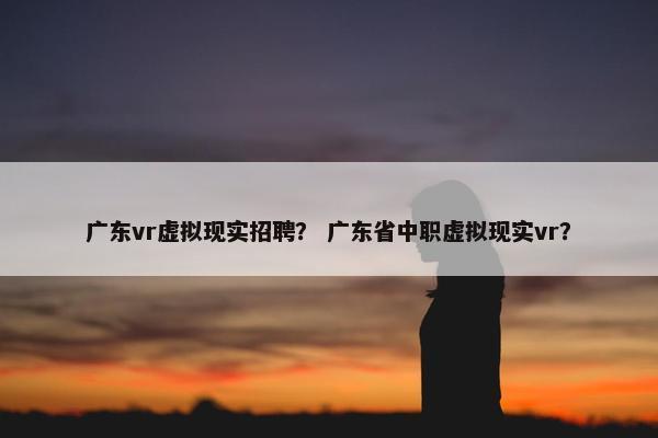 广东vr虚拟现实招聘？ 广东省中职虚拟现实vr？