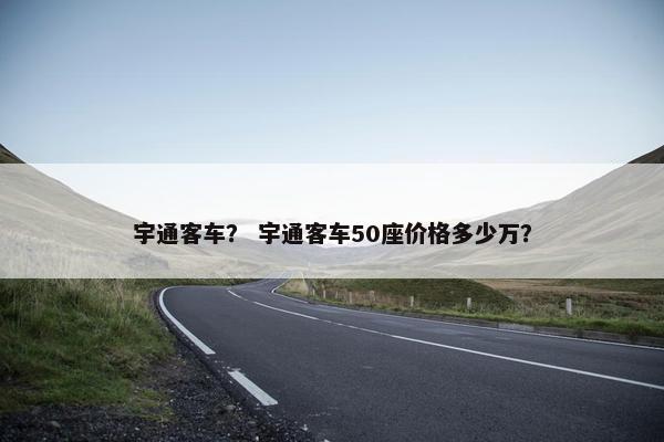 宇通客车？ 宇通客车50座价格多少万？