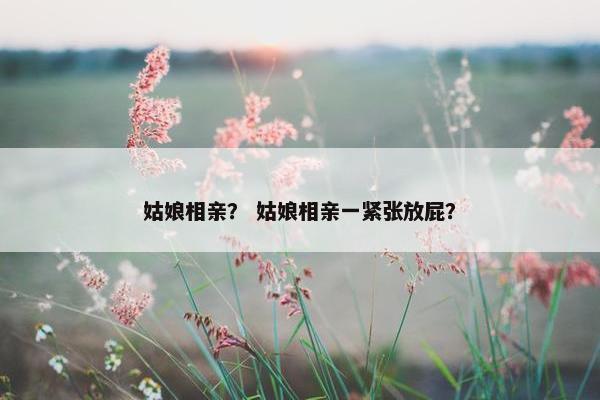 姑娘相亲？ 姑娘相亲一紧张放屁？