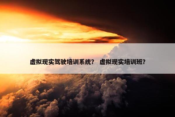 虚拟现实驾驶培训系统？ 虚拟现实培训班？