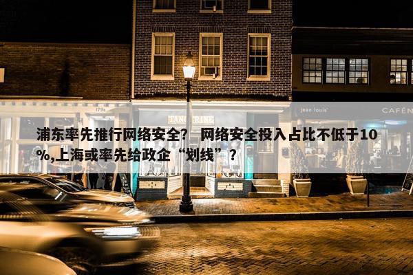 浦东率先推行网络安全？ 网络安全投入占比不低于10%,上海或率先给政企“划线”？
