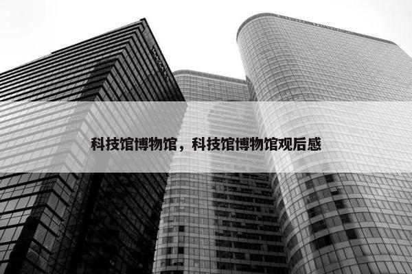科技馆博物馆，科技馆博物馆观后感