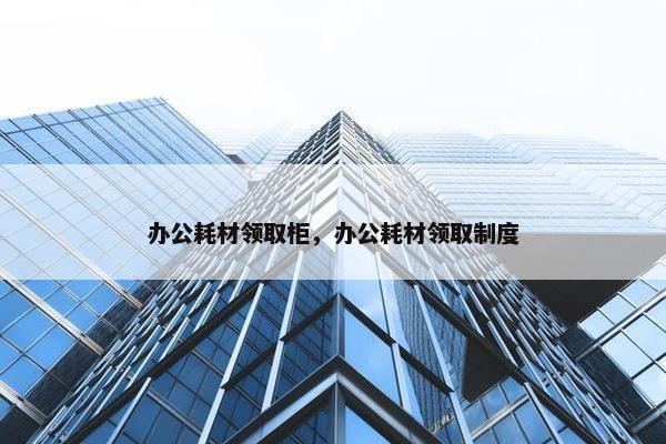 办公耗材领取柜，办公耗材领取制度