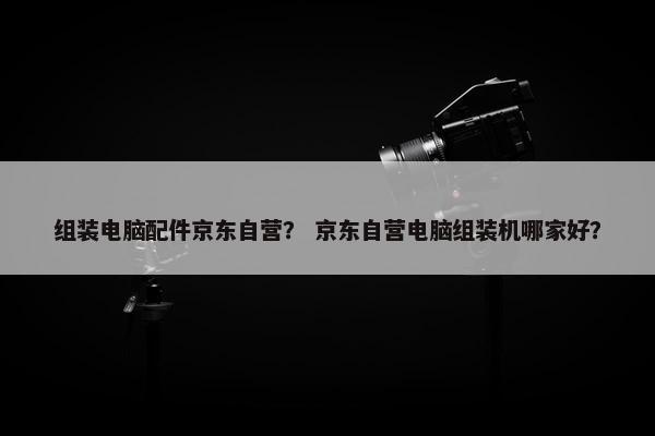 组装电脑配件京东自营？ 京东自营电脑组装机哪家好？