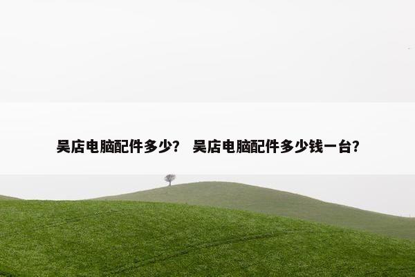吴店电脑配件多少？ 吴店电脑配件多少钱一台？