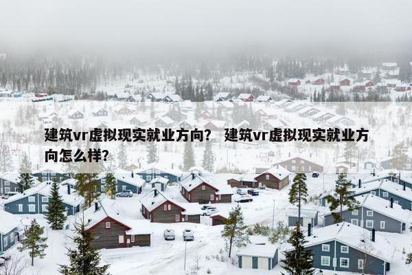 建筑vr虚拟现实就业方向？ 建筑vr虚拟现实就业方向怎么样？