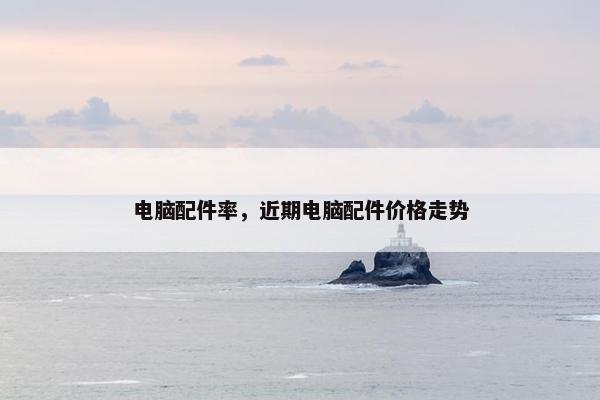 电脑配件率，近期电脑配件价格走势