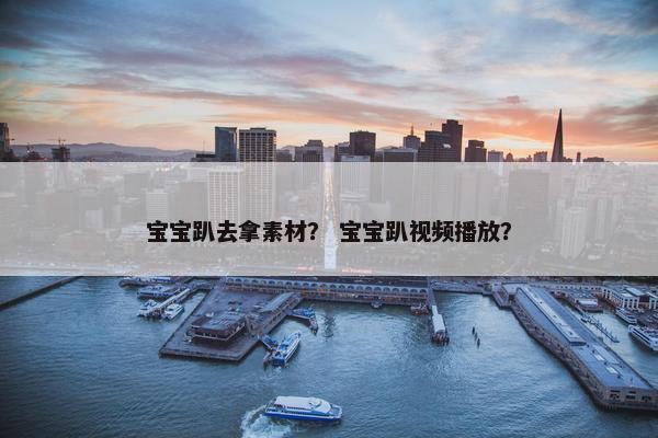 宝宝趴去拿素材？ 宝宝趴视频播放？