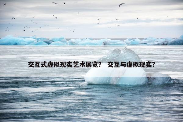 交互式虚拟现实艺术展览？ 交互与虚拟现实？