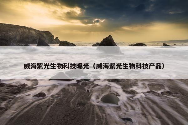 威海紫光生物科技曝光（威海紫光生物科技产品）