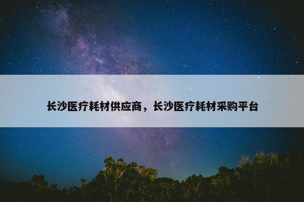 长沙医疗耗材供应商，长沙医疗耗材采购平台