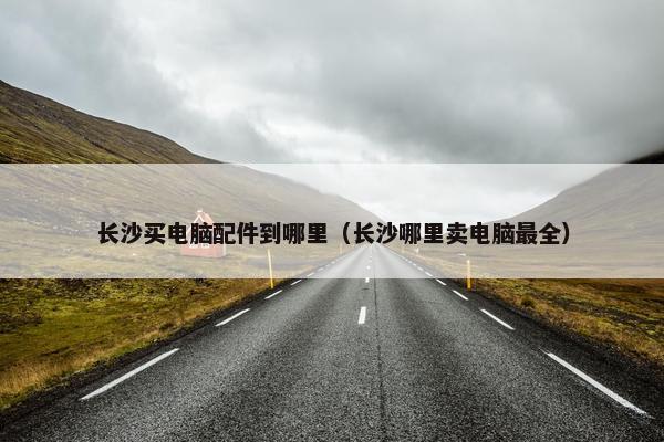 长沙买电脑配件到哪里（长沙哪里卖电脑最全）