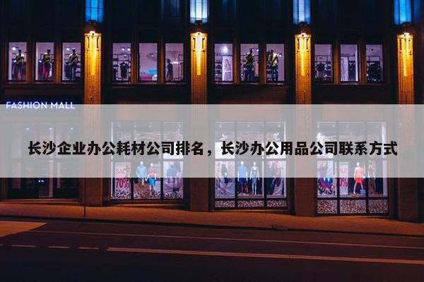 长沙企业办公耗材公司排名，长沙办公用品公司联系方式