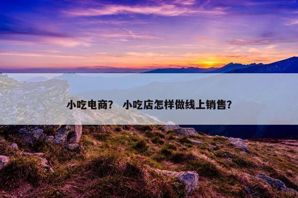 小吃电商？ 小吃店怎样做线上销售？