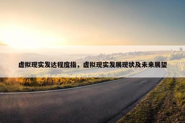 虚拟现实发达程度指，虚拟现实发展现状及未来展望