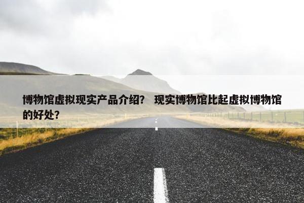 博物馆虚拟现实产品介绍？ 现实博物馆比起虚拟博物馆的好处？