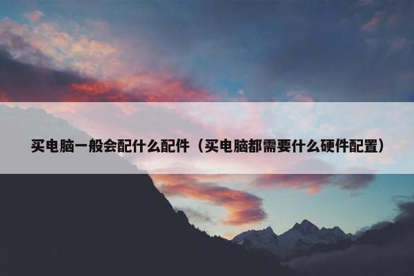 买电脑一般会配什么配件（买电脑都需要什么硬件配置）