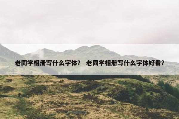 老同学相册写什么字体？ 老同学相册写什么字体好看？