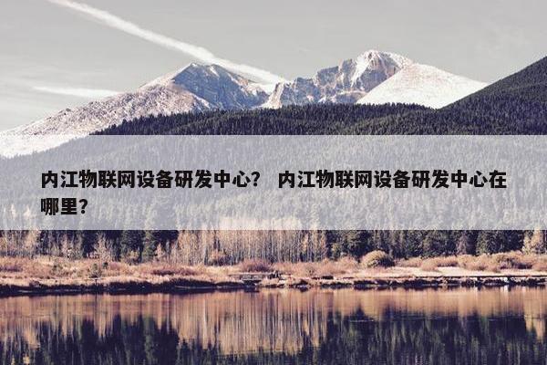 内江物联网设备研发中心？ 内江物联网设备研发中心在哪里？