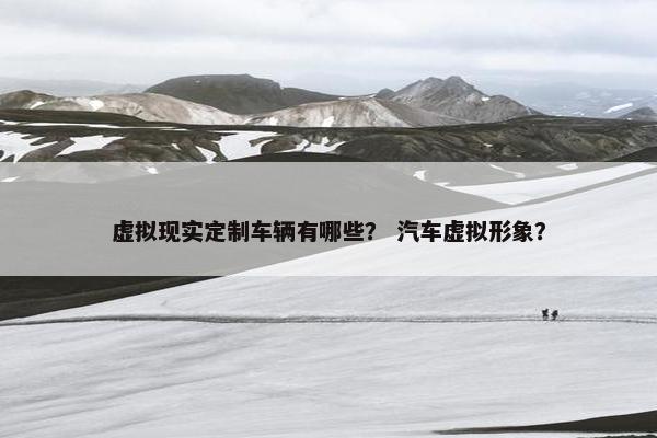 虚拟现实定制车辆有哪些？ 汽车虚拟形象？