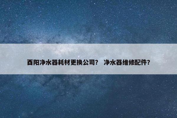 酉阳净水器耗材更换公司？ 净水器维修配件？
