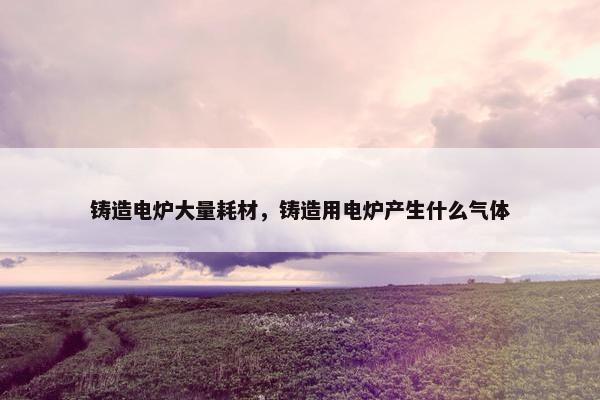 铸造电炉大量耗材，铸造用电炉产生什么气体