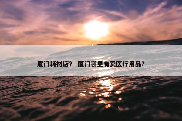 厦门耗材店？ 厦门哪里有卖医疗用品？