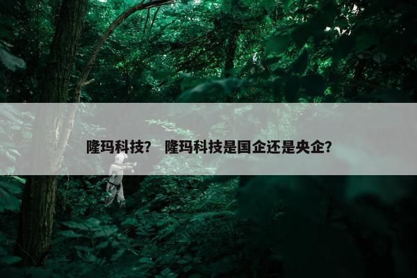 隆玛科技？ 隆玛科技是国企还是央企？