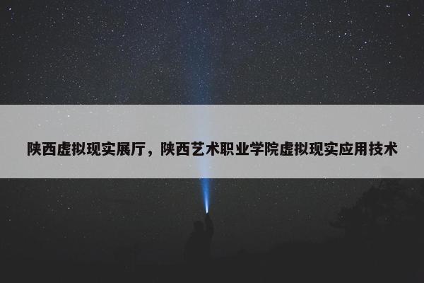 陕西虚拟现实展厅，陕西艺术职业学院虚拟现实应用技术