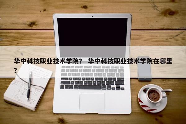 华中科技职业技术学院？ 华中科技职业技术学院在哪里？