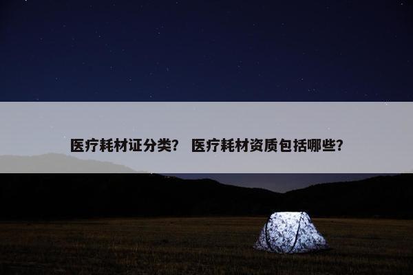医疗耗材证分类？ 医疗耗材资质包括哪些？
