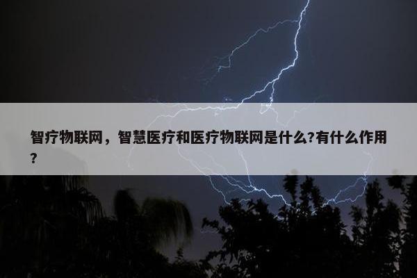 智疗物联网，智慧医疗和医疗物联网是什么?有什么作用?