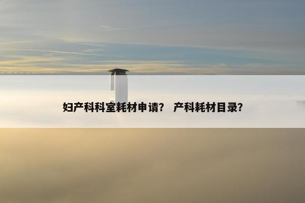 妇产科科室耗材申请？ 产科耗材目录？