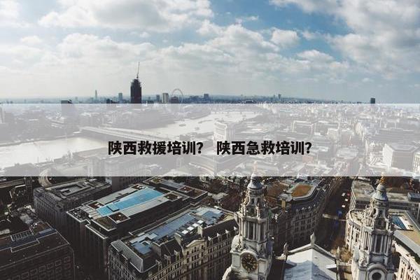 陕西救援培训？ 陕西急救培训？