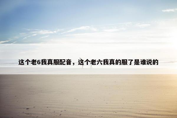 这个老6我真服配音，这个老六我真的服了是谁说的