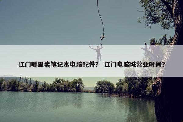 江门哪里卖笔记本电脑配件？ 江门电脑城营业时间？