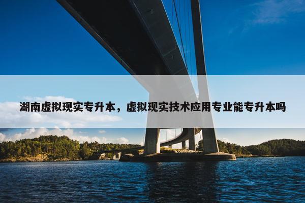 湖南虚拟现实专升本，虚拟现实技术应用专业能专升本吗