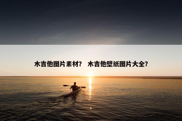 木吉他图片素材？ 木吉他壁纸图片大全？