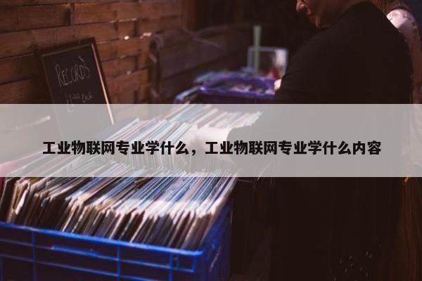 工业物联网专业学什么，工业物联网专业学什么内容