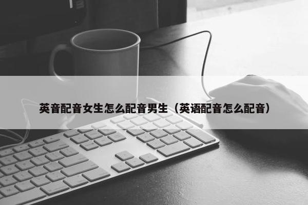 英音配音女生怎么配音男生（英语配音怎么配音）