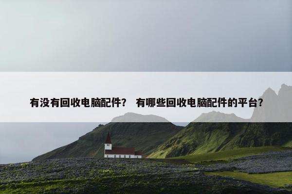 有没有回收电脑配件？ 有哪些回收电脑配件的平台？