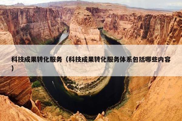 科技成果转化服务（科技成果转化服务体系包括哪些内容）