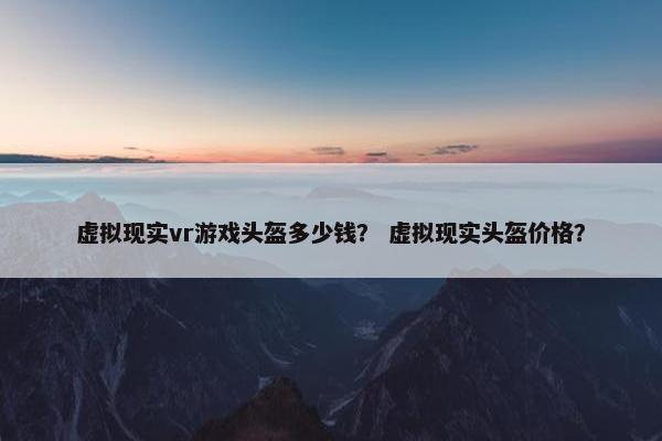 虚拟现实vr游戏头盔多少钱？ 虚拟现实头盔价格？