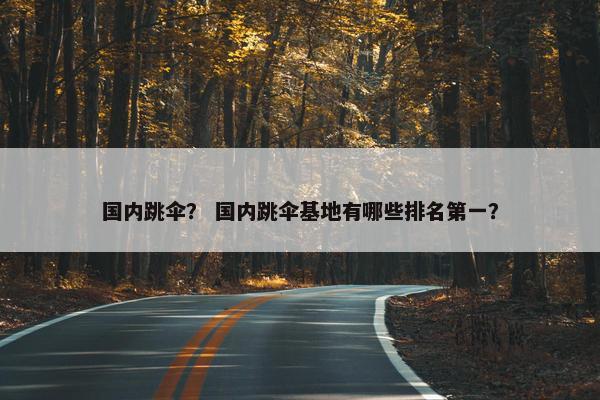 国内跳伞? 国内跳伞基地有哪些排名第一?