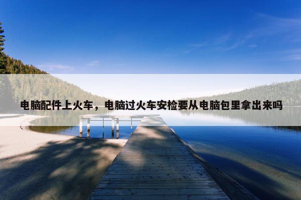 电脑配件上火车，电脑过火车安检要从电脑包里拿出来吗