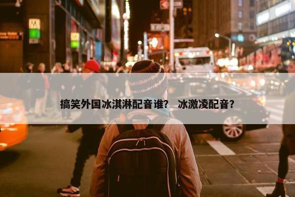 搞笑外国冰淇淋配音谁？ 冰激凌配音？